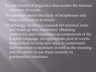 It is the branch of linguistics that studies the internal
    structure of words.
Morphology means the study of morphemes and
    their combination in words.
Morphology involves a research for minimal units,
    and build up new vocabulary obtaining
    proficiency and competence as components of the
    English language. An appropriate pool of words,
    to learn how to form new ones, to understand
    their structure is necessary as well as the meaning
    and the ability to use them correctly in
    grammatical structures.
 