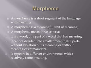    A morpheme is a short segment of the language
     with meaning.
    A morpheme is a meaningful unit of meaning.
    A morpheme meets three criteria:
1.   It is a word, or a part of a word that has meaning.
2.   It cannot divided into smaller meaningful parts
     without violation of its meaning or without
     meaningless remainders.
3.   It appears in different environments with a
     relatively same meaning.
 