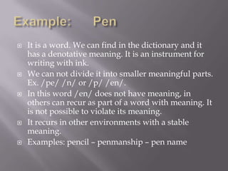    It is a word. We can find in the dictionary and it
    has a denotative meaning. It is an instrument for
    writing with ink.
   We can not divide it into smaller meaningful parts.
    Ex. /pe/ /n/ or /p/ /en/.
   In this word /en/ does not have meaning, in
    others can recur as part of a word with meaning. It
    is not possible to violate its meaning.
   It recurs in other environments with a stable
    meaning.
   Examples: pencil – penmanship – pen name
 