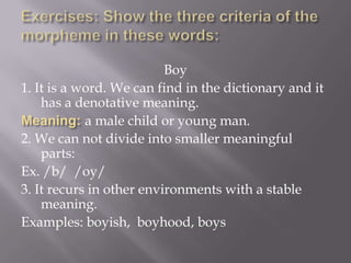 Boy
1. It is a word. We can find in the dictionary and it
    has a denotative meaning.
            a male child or young man.
2. We can not divide into smaller meaningful
    parts:
Ex. /b/ /oy/
3. It recurs in other environments with a stable
    meaning.
Examples: boyish, boyhood, boys
 
