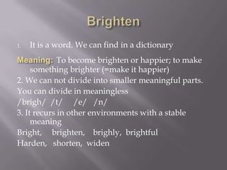 1.   It is a word. We can find in a dictionary
             To become brighten or happier; to make
     something brighter (=make it happier)
2. We can not divide into smaller meaningful parts.
You can divide in meaningless
/brigh/ /t/ /e/ /n/
3. It recurs in other environments with a stable
     meaning
Bright, brighten, brighly, brightful
Harden, shorten, widen
 