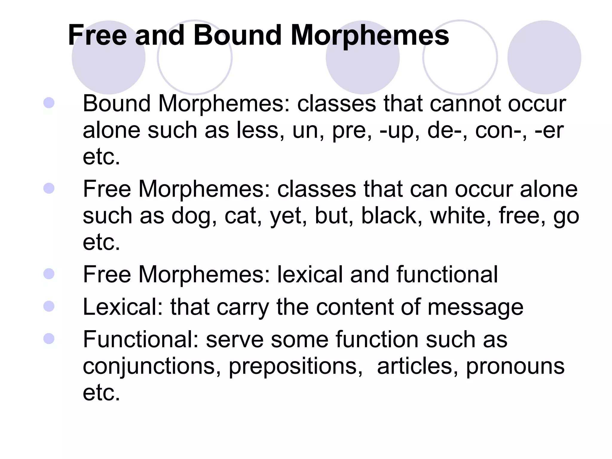 Free and Bound Morphemes Bound Morphemes: classes that cannot occur alone such as less, un, pre, -up, de-, con-, -er etc.  Free Morphemes: classes that can occur alone such as dog, cat, yet, but, black, white, free, go etc. Free Morphemes: lexical and functional Lexical: that carry the content of message Functional: serve some function such as conjunctions, prepositions,  articles, pronouns etc. 