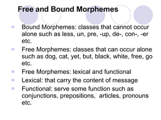 Free and Bound Morphemes Bound Morphemes: classes that cannot occur alone such as less, un, pre, -up, de-, con-, -er etc.  Free Morphemes: classes that can occur alone such as dog, cat, yet, but, black, white, free, go etc. Free Morphemes: lexical and functional Lexical: that carry the content of message Functional: serve some function such as conjunctions, prepositions,  articles, pronouns etc. 