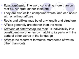 Polymorphemic : The word consisting more than on root ex. Air-craft, dinner-table etc. They are also called compound words, and can occur with or without affixes Roots and affixes may be of any length and structure Affixes generally are shorter than the roots Criterion of determining the root : Its indivisibility into constituent morphemes by matching its parts with the parts of other words in the language Affixes : the recurrent formative morpheme of words other than roots 