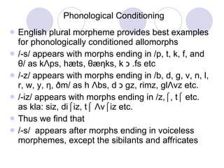 Phonological Conditioning English plural morpheme provides best examples for phonologically conditioned allomorphs /-s/ appears with morphs ending in /p, t, k, f, and  θ /  as k Λ ps, hæts,  θ æ η ks, k  כ fs etc.  /-z/ appears with morphs ending in /b, d, g, v, n, l, r, w, y,  η , ðm/ as h  Λ bs, d  כ gz, rimz, gl  Λ vz etc. /-iz/ appears with morphs ending in /z,⌠, t⌠ etc. as kla: siz, di⌠iz, t⌠  Λ v ⌠iz etc. Thus we find that /-s/  appears after morphs ending in voiceless morphemes, except the sibilants and affricates 