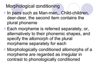 Morphological conditioning In pairs such as Man-men,. Child-children, deer-deer, the second item contains the plural phoneme Each morpheme is referred separately, or, alternatively to their phonemic shapes, and specify the allomorph of the plural morpheme separately for each Morphologically conditioned allomorphs of a morpheme are regarded as irregular in contrast to phonologically conditioned  