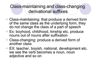 Class-maintaining and class-changing  derivational suffixes Class-maintaining: that produce a derived form of the same class as the underlying form, they do not change the class of a part of speech Ex: boyhood, childhood, kinship etc. produce nouns out of nouns after suffixation Class-changing: produce a derived form of another class EX: teacher, boyish, national, development etc. we see the verb becomes a noun, noun adjective and so on  