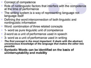 Concept of competence Role of nonlinguistic factors that interfere with the competence at the time of performance The writing system is a way of representing language not language itself Defining the word interconnection of both linguistic and nonlinguistic information Word: combination of three related concepts 1- word as pure linguistic unit of competence 2-word as a unit of performance used in speech 3- word as a unit of performance used in writing The first concept is the most important: It deals with the abstract, unconscious knowledge of the language that makes the other two possible Syntactic Words can be identified on the basis of uninterruptability and mobility  