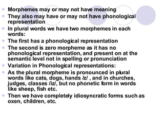 Morphemes may or may not have meaning They also may have or may not have phonological representation In plural words we have two morphemes in each words: The first has a phonological representation  The second is zero morpheme as it has no phonological representation, and present on at the semantic level not in spelling or pronunciation Variation in Phonological representations: As the plural morpheme is pronounced in plural words like cats, dogs, hands /z/ , and in churches, judges, classes /iz/, but no phonetic form in words like sheep, fish etc. Then we have completely idiosyncratic forms such as oxen, children, etc. 
