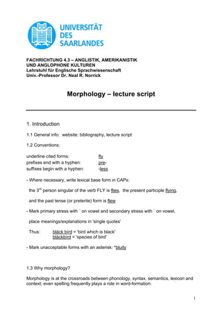 FACHRICHTUNG 4.3 – ANGLISTIK, AMERIKANISTIK
UND ANGLOPHONE KULTUREN
Lehrstuhl für Englische Sprachwissenschaft
Univ.-Professor Dr. Neal R. Norrick



                     Morphology – lecture script



1. Introduction

1.1 General info: website: bibliography, lecture script

1.2 Conventions:

underline cited forms:                fly
prefixes end with a hyphen:           pre-
suffixes begin with a hyphen:         -less

- Where necessary, write lexical base form in CAPs:

 the 3rd person singular of the verb FLY is flies, the present participle flying,

 and the past tense (or preterite) form is flew

- Mark primary stress with ´ on vowel and secondary stress with ` on vowel,

 place meanings/explanations in 'single quotes'

 Thus:       bláck bírd = 'bird which is black'
             bláckbìrd = 'species of bird'

- Mark unacceptable forms with an asterisk: *bluity



1.3 Why morphology?

Morphology is at the crossroads between phonology, syntax, semantics, lexicon and
context; even spelling frequently plays a role in word-formation:


                                                                                    1
 