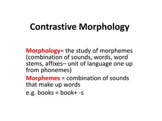 Contrastive Morphology
Morphology= the study of morphemes
(combination of sounds, words, word
stems, affixes– unit of language one up
from phonemes)
Morphemes = combination of sounds
that make up words
e.g. books = book+ -s

 