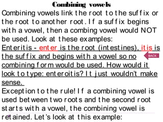 Combining vowels 
Combining vowels link t he r oot t o t he suf f ix or 
t he r oot t o anot her r oot . I f a suf f ix begins 
wit h a vowel, t hen a combing vowel would NOT 
be used. Look at t hese examples: 
Ent er it is - ent er is t he r oot (int est ines), it is is 
t he suf f ix and begins wit h a vowel so no 
BACK 
combining f orm would be used. How would it 
look t o t ype: ent er oit is? I t j ust wouldn’t make 
sense. 
Except ion t o t he r ule! I f a combining vowel is 
used bet ween t wo r oot s and t he second r oot 
st ar t s wit h a vowel, t he combining vowel is 
r et ained. Let ’s look at t his example: 
pneumoencephalogr aphy - pneum is t he r oot 
 