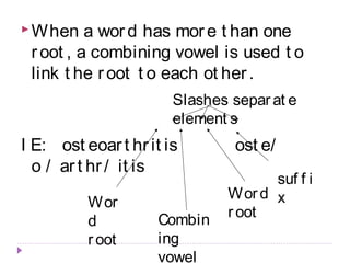 When a wor d has mor e t han one 
r oot , a combining vowel is used t o 
link t he r oot t o each ot her . 
Slashes separ at e 
element s 
I E: ost eoar t hr it is ost e/ 
o / ar t hr / it is 
Wor 
d 
r oot 
Combin 
ing 
vowel 
Wor d 
r oot 
suf f i 
x 
 