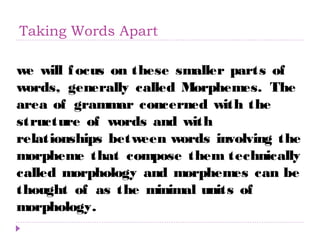 Taking Words Apart 
we will focus on these smaller parts of 
words, generally called Morphemes. The 
area of grammar concerned with the 
structure of words and with 
relationships between words involving the 
morpheme that compose them technically 
called morphology and morphemes can be 
thought of as the minimal units of 
morphology. 
 