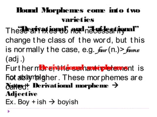 Bound Morphemes come into two 
varieties 
“Derivational’ and “Inf lectional” 
These af f ixes do not necessar ily 
change t he class of t he wor d, but t his 
is normally t he case, e.g. fame (n.)> famous 
(adj .) 
Fur t hermor Derivational e, t he semant morphemes 
ic element is 
not ably higher . These mor phemes ar e 
called: 
For example: 
Noun + Derivational morpheme  
Adjective 
Ex. Boy + ish  boyish 
 