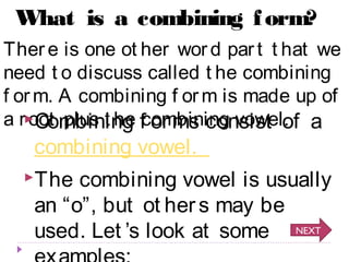 What is a combining form? 
Ther e is one ot her wor d par t t hat we 
need t o discuss called t he combining 
f orm. A combining f orm is made up of 
a r oot plus t Combininhge fcoomrmbisn icnogn vsoiwste lo. f a 
combining vowel. 
The combining vowel is usually 
an “o”, but ot her s may be 
used. Let ’s look at some 
NEXT 
examples: 
 