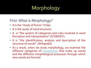 First: What is Morphology? 
 It is the ”study of forms” (Yule). 
 It is the study of word structure. 
 It is “the system of categories and rules involved in word 
formation and interpretation” (O’GRADY). 
 It is “the identification, analysis and description of the 
structure of words” (Wikipedia) 
 As a result, when we study morphology, we examine the 
different categories of morphemes that make up words 
and the different morphological processes through which 
new words are formed. 
 