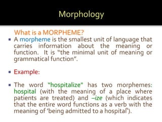 What is a MORPHEME? 
 A morpheme is the smallest unit of language that 
carries information about the meaning or 
function. It is “the minimal unit of meaning or 
grammatical function”. 
 Example: 
 The word “hospitalize" has two morphemes: 
hospital (with the meaning of a place where 
patients are treated) and –ize (which indicates 
that the entire word functions as a verb with the 
meaning of ’being admitted to a hospital‘). 
 