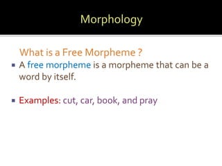 What is a Free Morpheme ? 
 A free morpheme is a morpheme that can be a 
word by itself. 
 Examples: cut, car, book, and pray 
 