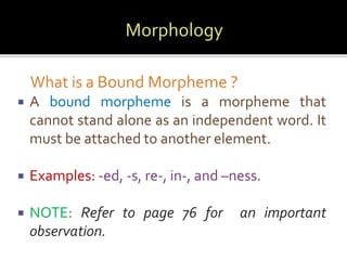 What is a Bound Morpheme ? 
 A bound morpheme is a morpheme that 
cannot stand alone as an independent word. It 
must be attached to another element. 
 Examples: -ed, -s, re-, in-, and –ness. 
 NOTE: Refer to page 76 for an important 
observation. 
 