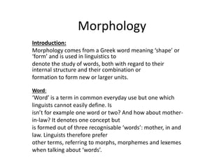 Morphology
Introduction:
Morphology comes from a Greek word meaning ‘shape’ or
‘form’ and is used in linguistics to
denote the study of words, both with regard to their
internal structure and their combination or
formation to form new or larger units.
Word:
‘Word’ is a term in common everyday use but one which
linguists cannot easily define. Is
isn’t for example one word or two? And how about mother-
in-law? It denotes one concept but
is formed out of three recognisable ‘words’: mother, in and
law. Linguists therefore prefer
other terms, referring to morphs, morphemes and lexemes
when talking about ‘words’.
 