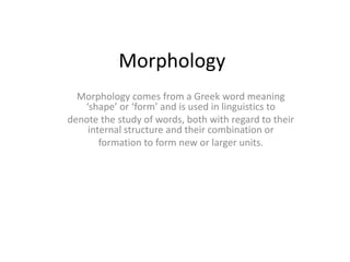 Morphology
Morphology comes from a Greek word meaning
‘shape’ or ‘form’ and is used in linguistics to
denote the study of words, both with regard to their
internal structure and their combination or
formation to form new or larger units.
 