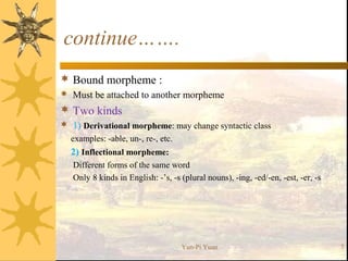 continue…….
 Bound morpheme :
 Must be attached to another morpheme
 Two kinds
 1) Derivational morpheme: may change syntactic class
examples: -able, un-, re-, etc.
2) Inflectional morpheme:
Different forms of the same word
Only 8 kinds in English: -’s, -s (plural nouns), -ing, -ed/-en, -est, -er, -s
Yun-Pi Yuan 7
 