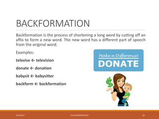BACKFORMATION
Backformation is the process of shortening a long word by cutting off an
affix to form a new word. The new word has a different part of speech
from the original word.
Examples:
televise ← television
donate ← donation
babysit ← babysitter
backform ← backformation
4/24/2017 TSL426 MORPHOLOGY 14
 