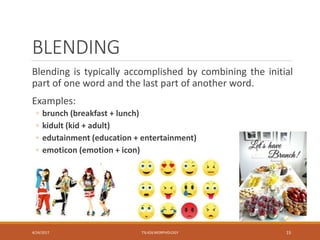 BLENDING
Blending is typically accomplished by combining the initial
part of one word and the last part of another word.
Examples:
◦ brunch (breakfast + lunch)
◦ kidult (kid + adult)
◦ edutainment (education + entertainment)
◦ emoticon (emotion + icon)
4/24/2017 TSL426 MORPHOLOGY 15
 