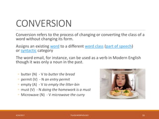 CONVERSION
Conversion refers to the process of changing or converting the class of a
word without changing its form.
Assigns an existing word to a different word class (part of speech)
or syntactic category
The word email, for instance, can be used as a verb in Modern English
though it was only a noun in the past.
◦ butter (N) - V to butter the bread
◦ permit (V) - N an entry permit
◦ empty (A) - V to empty the litter-bin
◦ must (V) - N doing the homework is a must
◦ Microwave (N) - V microwave the curry
4/24/2017 TSL426 MORPHOLOGY 16
 
