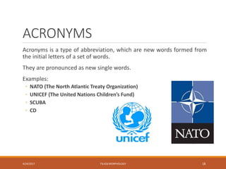 ACRONYMS
Acronyms is a type of abbreviation, which are new words formed from
the initial letters of a set of words.
They are pronounced as new single words.
Examples:
◦ NATO (The North Atlantic Treaty Organization)
◦ UNICEF (The United Nations Children’s Fund)
◦ SCUBA
◦ CD
4/24/2017 TSL426 MORPHOLOGY 18
 