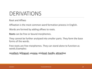 DERIVATIONS
Root and Affixes
Affixation is the most common word formation process in English.
Words are formed by adding affixes to roots.
Roots can be free or bound morphemes.
They cannot be further analyzed into smaller parts. They form the base
forms of the words.
Free roots are free morphemes. They can stand alone to function as
words.Examples:
recollect, bilingual, uneasy, mislead, hardly, attractive
4/24/2017 TSL426 MORPHOLOGY 20
 