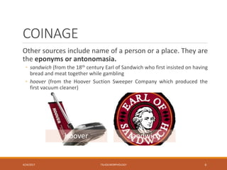 COINAGE
Other sources include name of a person or a place. They are
the eponyms or antonomasia.
◦ sandwich (from the 18th century Earl of Sandwich who first insisted on having
bread and meat together while gambling
◦ hoover (from the Hoover Suction Sweeper Company which produced the
first vacuum cleaner)
4/24/2017 TSL426 MORPHOLOGY 6
hoover sandwich
 