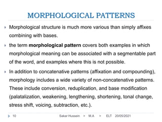 MORPHOLOGICAL PATTERNS
20/05/2021
Sakar Hussein > M.A > ELT
10
 Morphological structure is much more various than simply affixes
combining with bases.
 the term morphological pattern covers both examples in which
morphological meaning can be associated with a segmentable part
of the word, and examples where this is not possible.
 In addition to concatenative patterns (affixation and compounding),
morphology includes a wide variety of non-concatenative patterns.
These include conversion, reduplication, and base modification
(palatalization, weakening, lengthening, shortening, tonal change,
stress shift, voicing, subtraction, etc.).
 