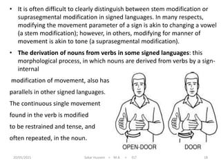 20/05/2021 Sakar Hussein > M.A > ELT 18
• It is often difficult to clearly distinguish between stem modification or
suprasegmental modification in signed languages. In many respects,
modifying the movement parameter of a sign is akin to changing a vowel
(a stem modification); however, in others, modifying for manner of
movement is akin to tone (a suprasegmental modification).
• The derivation of nouns from verbs in some signed languages: this
morphological process, in which nouns are derived from verbs by a sign-
internal
modification of movement, also has
parallels in other signed languages.
The continuous single movement
found in the verb is modified
to be restrained and tense, and
often repeated, in the noun.
 