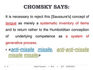 20/05/2021
CHOMSKY SAYS:
Sakar Hussein > M.A > ELT
2
It is necessary to reject this [Saussure's] concept of
langue as merely a systematic inventory of items
and to return rather to the Humboldtian conception
of underlying competence as a system of
generative process.
 «anti-missile missile, anti-anti-missile
missile missile»
 