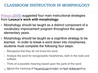 CLASSROOM INSTRUCTION IN MORPHOLOGY
20/05/2021
Sakar Hussein > M.A > ELT
22
Prince (2009) suggested four main instructional strategies
from Lesaux’s work with morphology:
 Morphology should be taught as a distinct component of a
vocabulary improvement program throughout the upper
elementary years.
 Morphology should be taught as a cognitive strategy to be
learned. In order to break a word down into morphemes,
students must complete the following four steps:
 Recognize that they do not know the word.
 Analyze the word for recognizable morphemes, both in the roots and
suffixes.
 Think of a possible meaning based upon the parts of the word.
 Check the meaning of the word against the context of the reading.
 