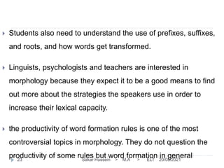 20/05/2021
Sakar Hussein > M.A > ELT
23
 Students also need to understand the use of prefixes, suffixes,
and roots, and how words get transformed.
 Linguists, psychologists and teachers are interested in
morphology because they expect it to be a good means to find
out more about the strategies the speakers use in order to
increase their lexical capacity.
 the productivity of word formation rules is one of the most
controversial topics in morphology. They do not question the
productivity of some rules but word formation in general
 
