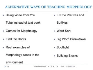 ALTERNATIVE WAYS OF TEACHING MORPHOLOGY
 Using video from You
Tube instead of text book
 Games for Morphology
 Find the Roots
 Real examples of
Morphology cases in the
environment
 Fix the Prefixes and
Suffixes
 Word Sort
 Big Word Breakdown
 Spotlight
 Building Blocks
20/05/2021
Sakar Hussein > M.A > ELT
24
 