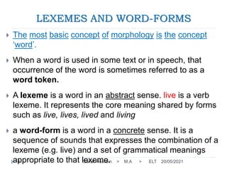 LEXEMES AND WORD-FORMS
20/05/2021
Sakar Hussein > M.A > ELT
4
 The most basic concept of morphology is the concept
‘word’.
 When a word is used in some text or in speech, that
occurrence of the word is sometimes referred to as a
word token.
 A lexeme is a word in an abstract sense. live is a verb
lexeme. It represents the core meaning shared by forms
such as live, lives, lived and living
 a word-form is a word in a concrete sense. It is a
sequence of sounds that expresses the combination of a
lexeme (e.g. live) and a set of grammatical meanings
appropriate to that lexeme.
 