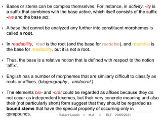 20/05/2021
Sakar Hussein > M.A > ELT
6
 Bases or stems can be complex themselves. For instance, in activity, -ity is
a suffix that combines with the base active, which itself consists of the suffix
-ive and the base act.
 A base that cannot be analyzed any further into constituent morphemes is
called a root.
 In readability, read is the root (and the base for readable), and readable is
the base for readability, but it is not a root.
 Thus, the base is a relative notion that is defined with respect to the notion
‘affix’.
 English has a number of morphemes that are similarly difficult to classify as
roots or affixes. (biogeography , aristocrat )
 The elements bio- and -crat could be regarded as affixes because they do
not occur as independent lexemes, but their very concrete meaning and also
their (not particularly short) form suggest that they should be regarded as
bound stems that have the special property of occurring only in
compounds.
 