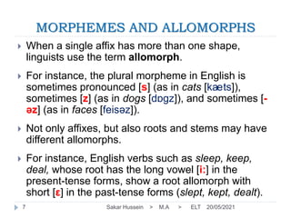 MORPHEMES AND ALLOMORPHS
20/05/2021
Sakar Hussein > M.A > ELT
7
 When a single affix has more than one shape,
linguists use the term allomorph.
 For instance, the plural morpheme in English is
sometimes pronounced [s] (as in cats [kaets]),
sometimes [z] (as in dogs [dɒgz]), and sometimes [-
əz] (as in faces [feisəz]).
 Not only affixes, but also roots and stems may have
different allomorphs.
 For instance, English verbs such as sleep, keep,
deal, whose root has the long vowel [i:] in the
present-tense forms, show a root allomorph with
short [ε] in the past-tense forms (slept, kept, dealt).
 