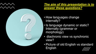 The aim of this presentation is to
answer these questions?
• How languages change
internally?
• Is language dynamic or static?
Internally (grammar or
morphology)
• diachronic view vs synchronic
view?
• Picture of old English vs standard
English
 