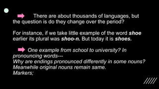 There are about thousands of languages, but
the question is do they change over the period?
For instance, if we take little example of the word shoe
earlier its plural was shoo-n. But today it is shoes.
One example from school to university? In
pronouncing words---
Why are endings pronounced differently in some nouns?
Meanwhile original nouns remain same.
Markers;
 