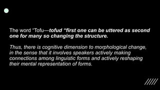 The word “Tofu—tofud “first one can be uttered as second
one for many so changing the structure.
Thus, there is cognitive dimension to morphological change,
in the sense that it involves speakers actively making
connections among linguistic forms and actively reshaping
their mental representation of forms.
 