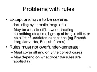 11
Problems with rules
• Exceptions have to be covered
– Including systematic irregularities
– May be a trade-off between treating
something as a small group of irregularities or
as a list of unrelated exceptions (eg French
irregular verbs, English fves)
• Rules must not over/under-generate
– Must cover all and only the correct cases
– May depend on what order the rules are
applied in
 