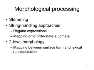 13
Morphological processing
• Stemming
• String-handling approaches
– Regular expressions
– Mapping onto finite-state automata
• 2-level morphology
– Mapping between surface form and lexical
representation
 