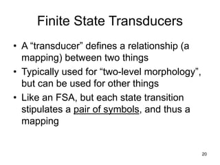 20
Finite State Transducers
• A “transducer” defines a relationship (a
mapping) between two things
• Typically used for “two-level morphology”,
but can be used for other things
• Like an FSA, but each state transition
stipulates a pair of symbols, and thus a
mapping
 