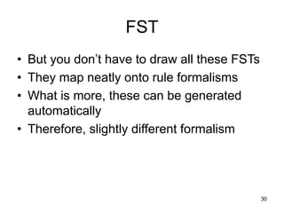 30
FST
• But you don’t have to draw all these FSTs
• They map neatly onto rule formalisms
• What is more, these can be generated
automatically
• Therefore, slightly different formalism
 