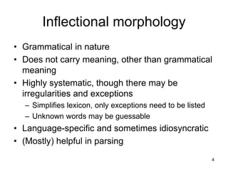4
Inflectional morphology
• Grammatical in nature
• Does not carry meaning, other than grammatical
meaning
• Highly systematic, though there may be
irregularities and exceptions
– Simplifies lexicon, only exceptions need to be listed
– Unknown words may be guessable
• Language-specific and sometimes idiosyncratic
• (Mostly) helpful in parsing
 